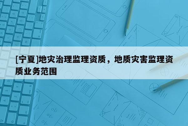 [宁夏]地灾治理监理资质，地质灾害监理资质业务范围