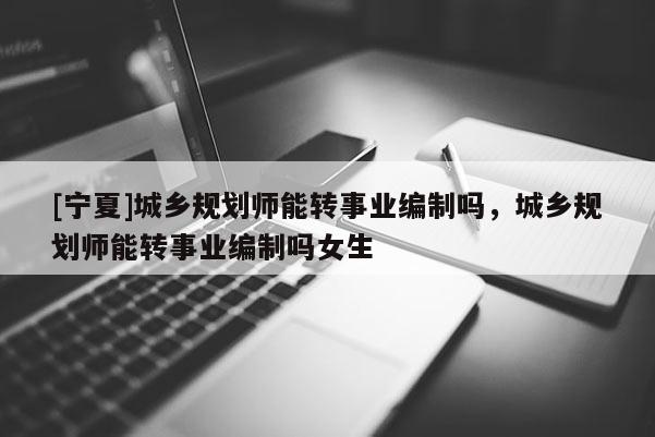 [宁夏]城乡规划师能转事业编制吗，城乡规划师能转事业编制吗女生