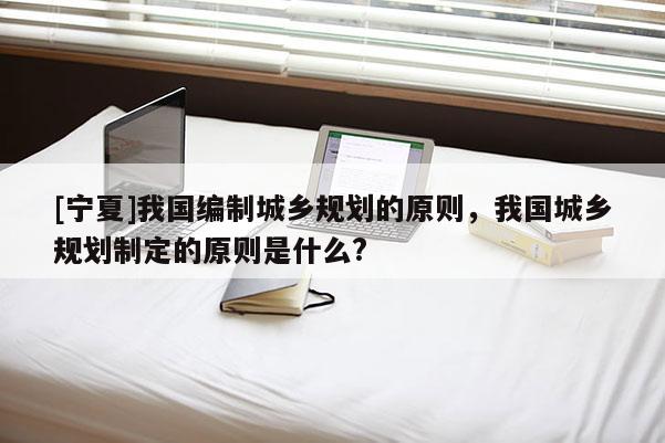 [宁夏]我国编制城乡规划的原则，我国城乡规划制定的原则是什么?