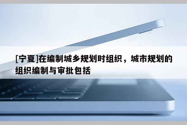 [宁夏]在编制城乡规划时组织，城市规划的组织编制与审批包括