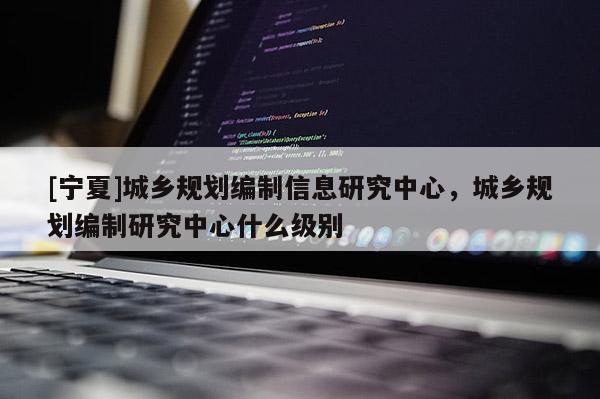 [宁夏]城乡规划编制信息研究中心，城乡规划编制研究中心什么级别
