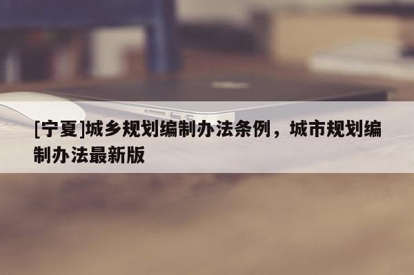 [宁夏]城乡规划编制办法条例，城市规划编制办法最新版