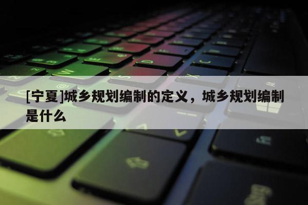 [宁夏]城乡规划编制的定义，城乡规划编制是什么