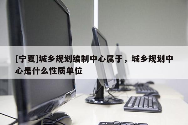 [宁夏]城乡规划编制中心属于，城乡规划中心是什么性质单位