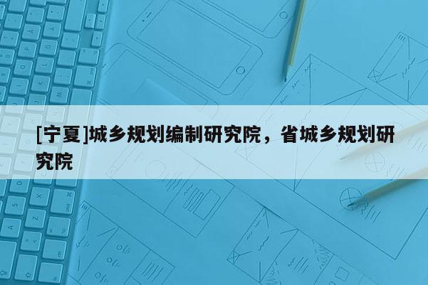 [宁夏]城乡规划编制研究院，省城乡规划研究院