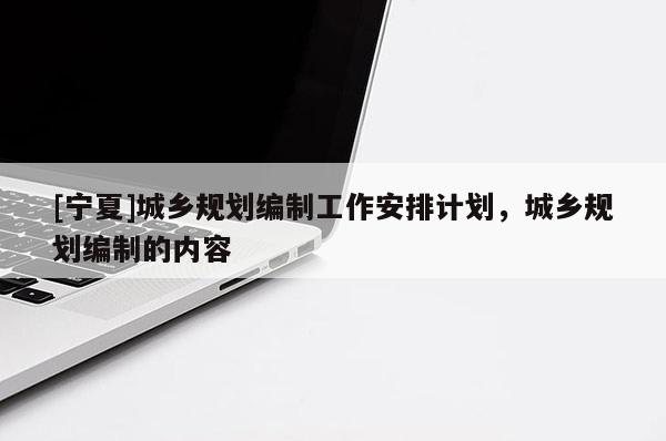 [宁夏]城乡规划编制工作安排计划，城乡规划编制的内容