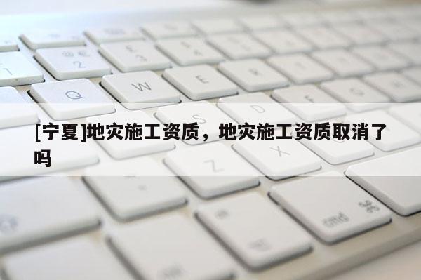 [宁夏]地灾施工资质，地灾施工资质取消了吗