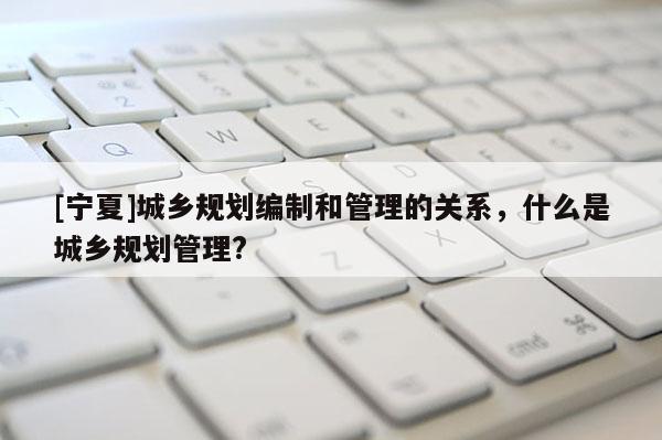 [宁夏]城乡规划编制和管理的关系，什么是城乡规划管理?