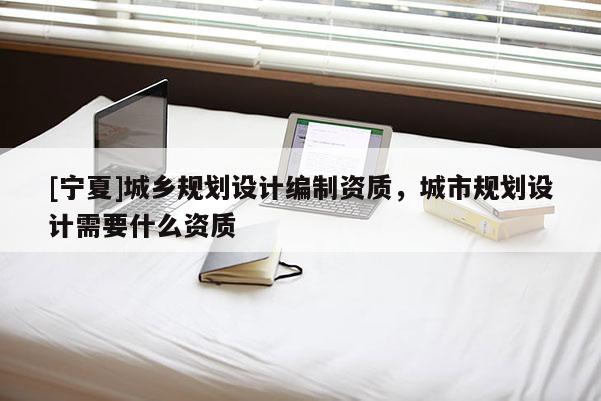 [宁夏]城乡规划设计编制资质，城市规划设计需要什么资质