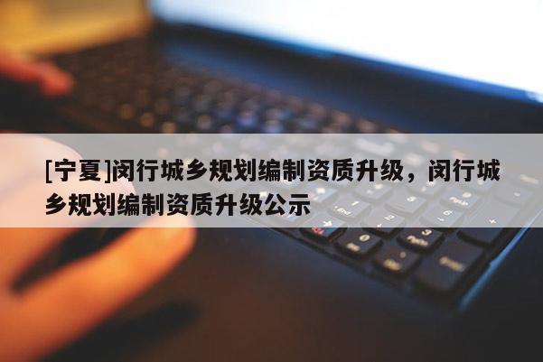 [宁夏]闵行城乡规划编制资质升级，闵行城乡规划编制资质升级公示