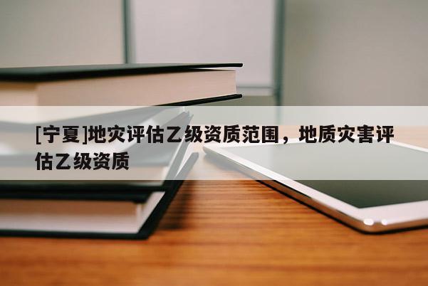[宁夏]地灾评估乙级资质范围，地质灾害评估乙级资质