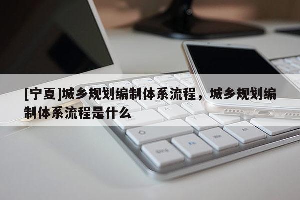 [宁夏]城乡规划编制体系流程，城乡规划编制体系流程是什么