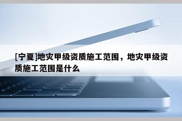 [宁夏]地灾甲级资质施工范围，地灾甲级资质施工范围是什么