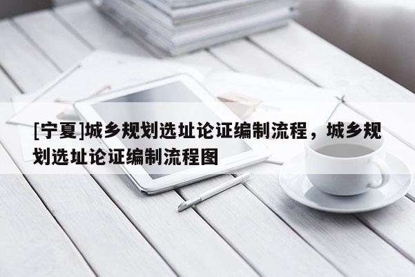 [宁夏]城乡规划选址论证编制流程，城乡规划选址论证编制流程图