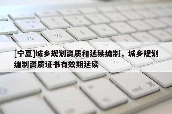 [宁夏]城乡规划资质和延续编制，城乡规划编制资质证书有效期延续