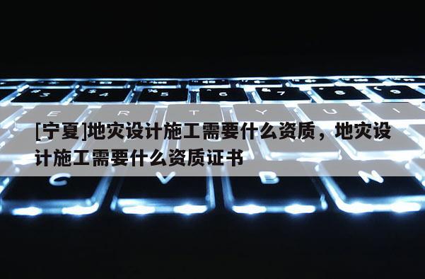 [宁夏]地灾设计施工需要什么资质，地灾设计施工需要什么资质证书