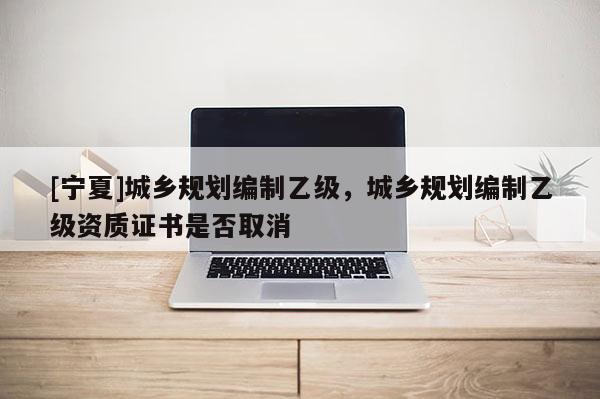 [宁夏]城乡规划编制乙级，城乡规划编制乙级资质证书是否取消