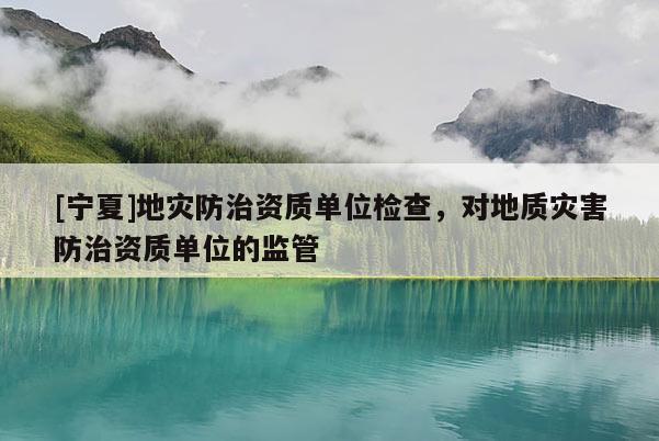 [宁夏]地灾防治资质单位检查，对地质灾害防治资质单位的监管