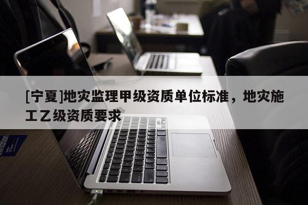 [宁夏]地灾监理甲级资质单位标准，地灾施工乙级资质要求