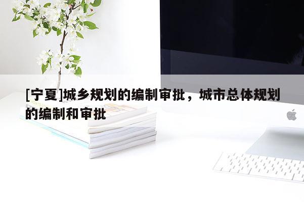 [宁夏]城乡规划的编制审批，城市总体规划的编制和审批