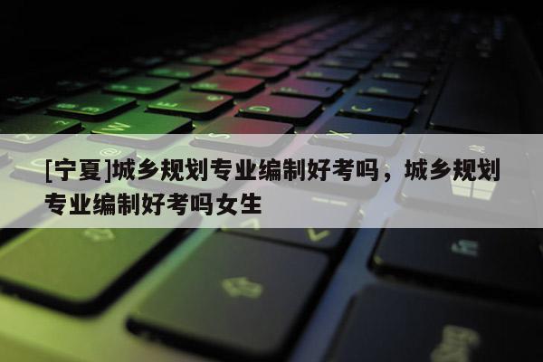 [宁夏]城乡规划专业编制好考吗，城乡规划专业编制好考吗女生