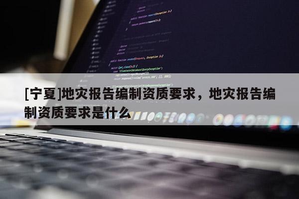 [宁夏]地灾报告编制资质要求，地灾报告编制资质要求是什么