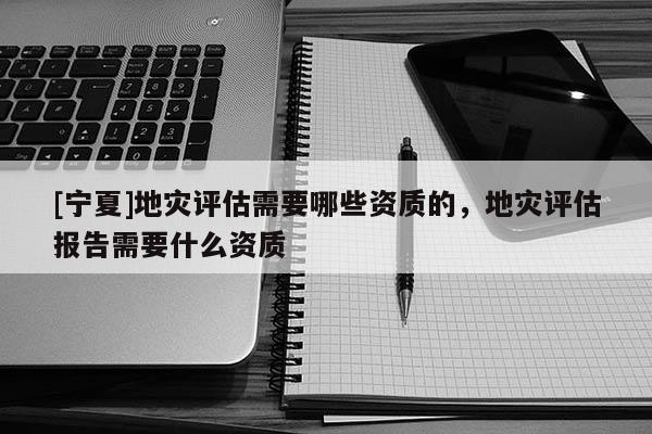 [宁夏]地灾评估需要哪些资质的，地灾评估报告需要什么资质