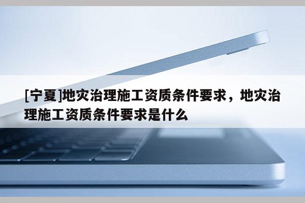 [宁夏]地灾治理施工资质条件要求，地灾治理施工资质条件要求是什么