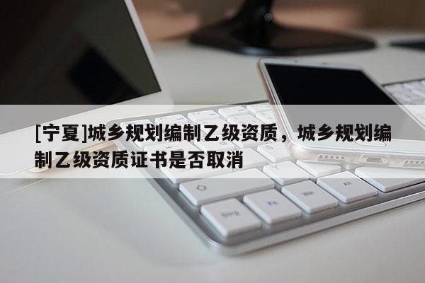 [宁夏]城乡规划编制乙级资质，城乡规划编制乙级资质证书是否取消