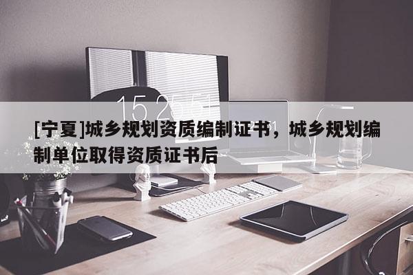 [宁夏]城乡规划资质编制证书，城乡规划编制单位取得资质证书后