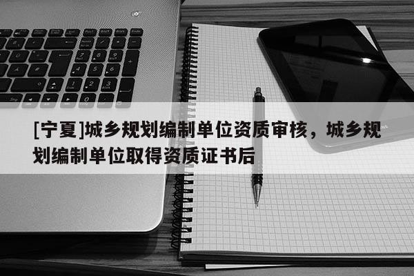 [宁夏]城乡规划编制单位资质审核，城乡规划编制单位取得资质证书后