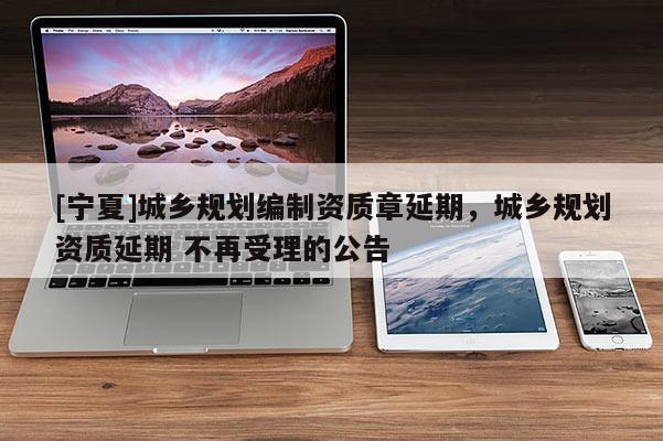 [宁夏]城乡规划编制资质章延期，城乡规划资质延期 不再受理的公告