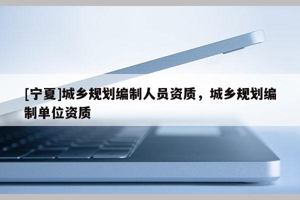 [宁夏]城乡规划编制人员资质，城乡规划编制单位资质