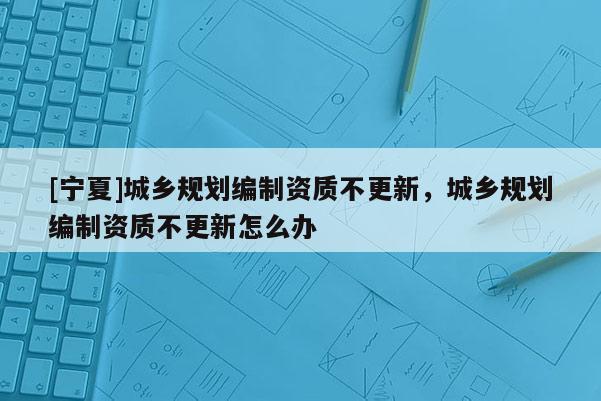 [宁夏]城乡规划编制资质不更新，城乡规划编制资质不更新怎么办