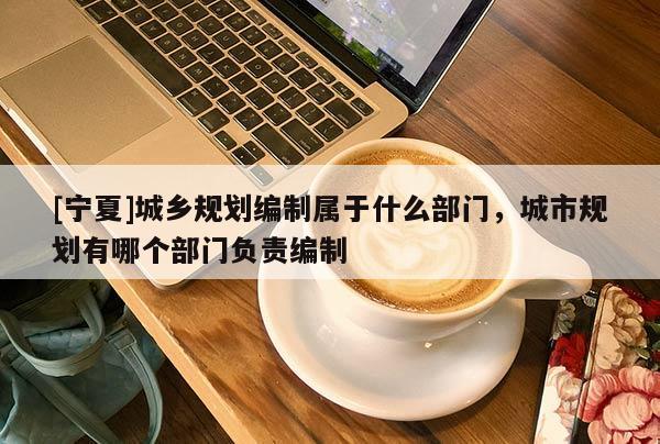 [宁夏]城乡规划编制属于什么部门，城市规划有哪个部门负责编制