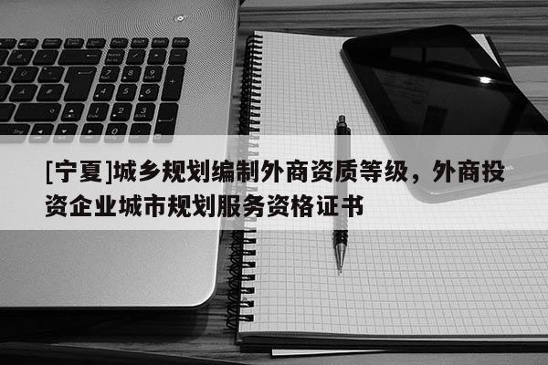 [宁夏]城乡规划编制外商资质等级，外商投资企业城市规划服务资格证书