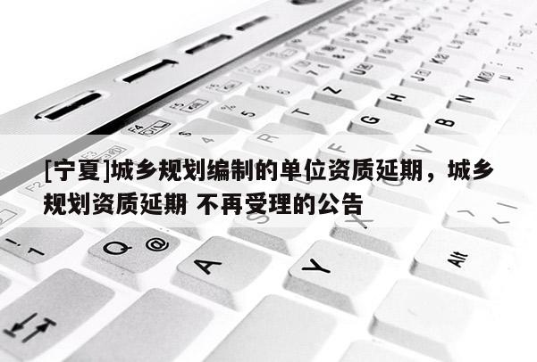 [宁夏]城乡规划编制的单位资质延期，城乡规划资质延期 不再受理的公告