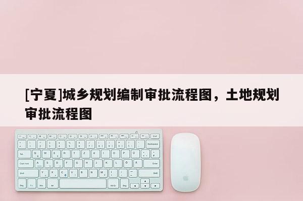 [宁夏]城乡规划编制审批流程图，土地规划审批流程图