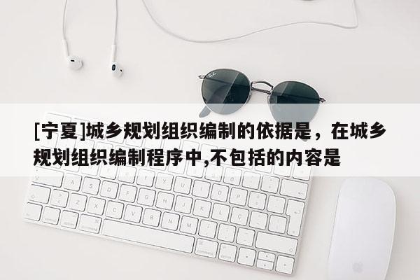 [宁夏]城乡规划组织编制的依据是，在城乡规划组织编制程序中,不包括的内容是