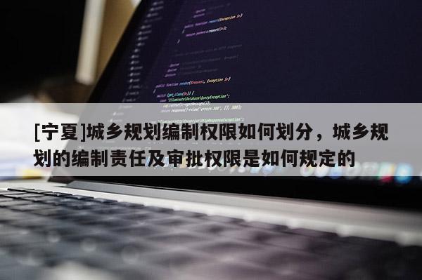 [宁夏]城乡规划编制权限如何划分，城乡规划的编制责任及审批权限是如何规定的