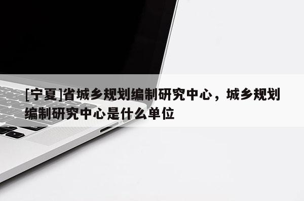 [宁夏]省城乡规划编制研究中心，城乡规划编制研究中心是什么单位