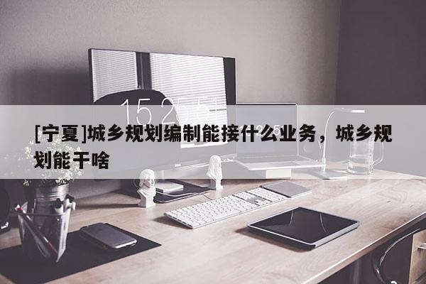 [宁夏]城乡规划编制能接什么业务，城乡规划能干啥