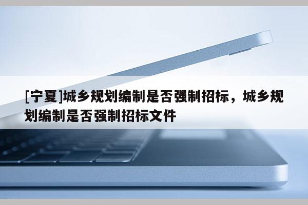 [宁夏]城乡规划编制是否强制招标，城乡规划编制是否强制招标文件