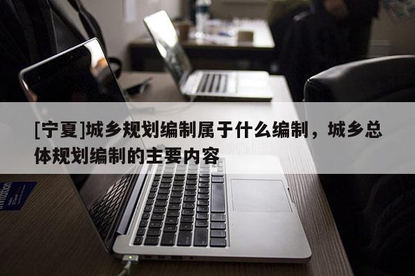 [宁夏]城乡规划编制属于什么编制，城乡总体规划编制的主要内容