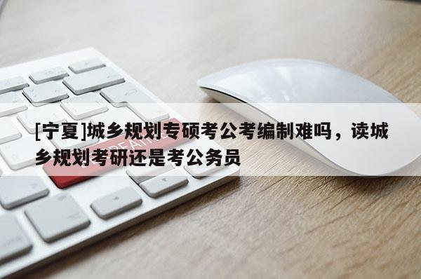 [宁夏]城乡规划专硕考公考编制难吗，读城乡规划考研还是考公务员