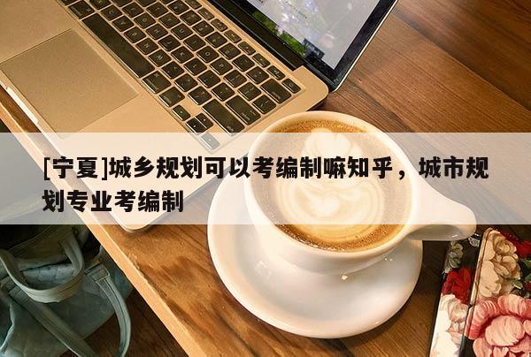[宁夏]城乡规划可以考编制嘛知乎，城市规划专业考编制