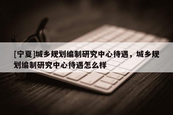 [宁夏]城乡规划编制研究中心待遇，城乡规划编制研究中心待遇怎么样