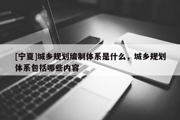 [宁夏]城乡规划编制体系是什么，城乡规划体系包括哪些内容