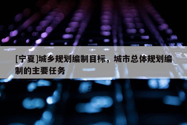 [宁夏]城乡规划编制目标，城市总体规划编制的主要任务