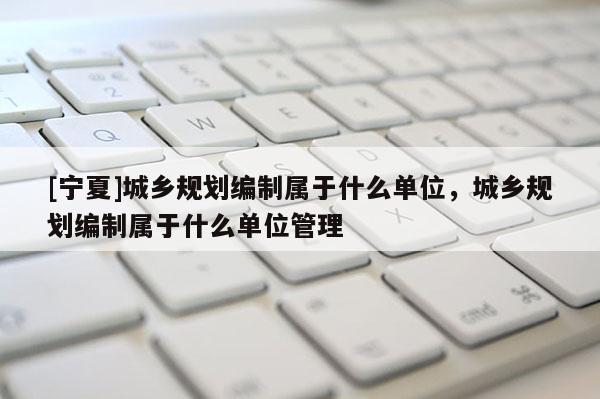 [宁夏]城乡规划编制属于什么单位，城乡规划编制属于什么单位管理